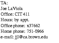 $\textstyle \parbox{1.9in}{
TA:
\par Joe LaViola
\par Office: CIT 411
\par Hours...
... Office phone: x37662
\par Home phone: 751-0966
\par e-mail: jjl@cs.brown.edu
}$