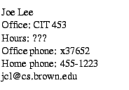 $\textstyle \parbox{1.85in}{
\
\par Joe Lee
\par Office: CIT 453
\par Hours: ???
\par Office phone: x37652
\par Home phone: 455-1223
\par jcl@cs.brown.edu
}$
